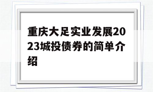 重庆大足实业发展2023城投债券的简单介绍