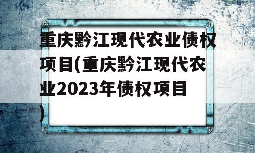 重庆黔江现代农业债权项目(重庆黔江现代农业2023年债权项目)