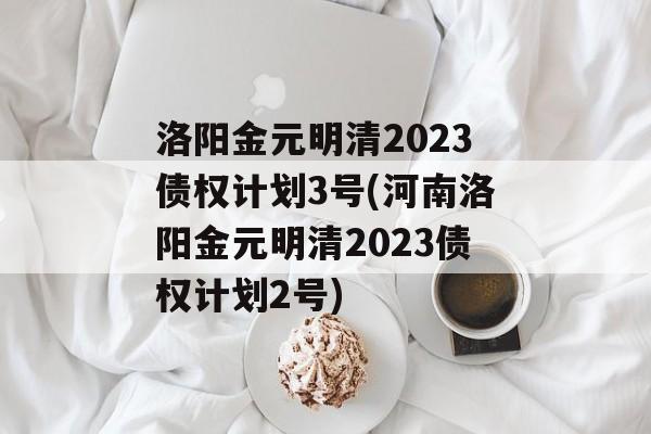 洛阳金元明清2023债权计划3号(河南洛阳金元明清2023债权计划2号)