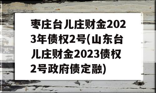 枣庄台儿庄财金2023年债权2号(山东台儿庄财金2023债权2号政府债定融)