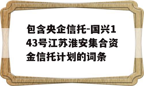 包含央企信托-国兴143号江苏淮安集合资金信托计划的词条