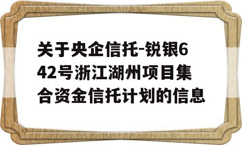 关于央企信托-锐银642号浙江湖州项目集合资金信托计划的信息