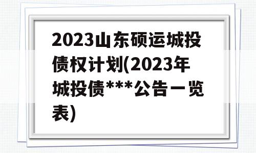 2023山东硕运城投债权计划(2023年城投债***公告一览表)