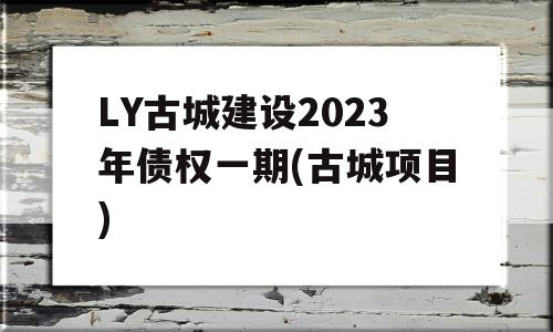 LY古城建设2023年债权一期(古城项目)