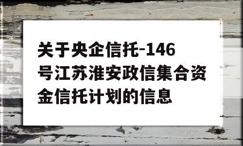 关于央企信托-146号江苏淮安政信集合资金信托计划的信息