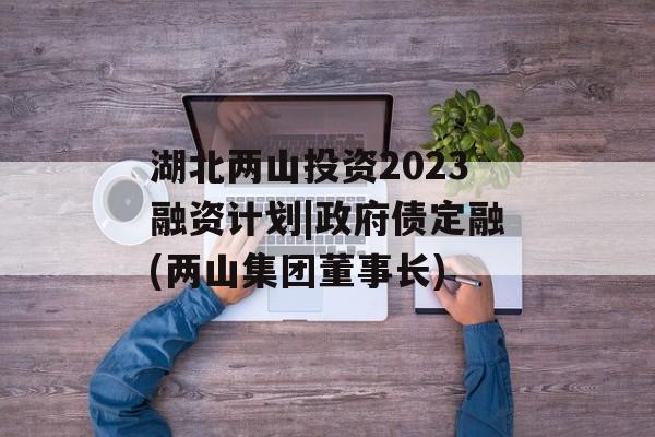 湖北两山投资2023融资计划|政府债定融(两山集团董事长)