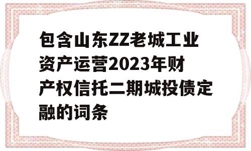 包含山东ZZ老城工业资产运营2023年财产权信托二期城投债定融的词条