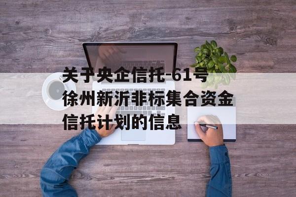 关于央企信托-61号徐州新沂非标集合资金信托计划的信息