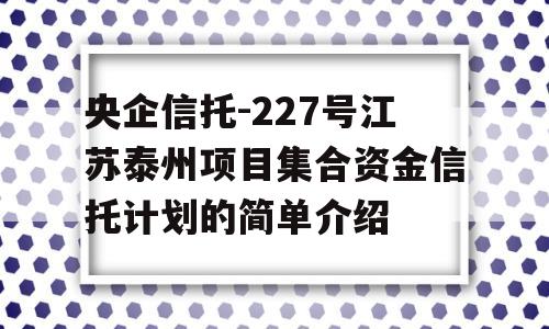 央企信托-227号江苏泰州项目集合资金信托计划的简单介绍