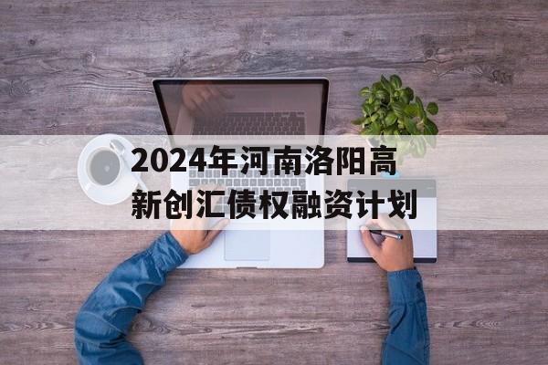 2024年河南洛阳高新创汇债权融资计划